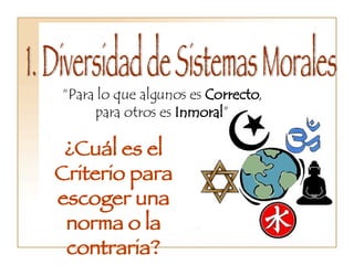 1. Diversidad de Sistemas Morales  “ Para lo que algunos es  Correcto , para otros es  Inmoral ” ¿Cuál es el Criterio para escoger una norma o la contraria? 