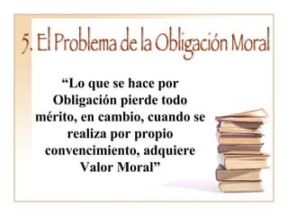 5. El Problema de la Obligación Moral “ Lo que se hace por Obligación pierde todo mérito, en cambio, cuando se realiza por propio convencimiento, adquiere Valor Moral” 