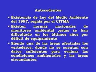 Antecedentes Existencia de Ley del Medio Ambiente del 1997, regida por el CITMA   Existen normas nacionales de monitoreo ambiental ,estas se han dificultado en los últimos años por déficit de equipamiento   Siendo una de las áreas afectadas los vertederos, donde no se cuentan con datos suficientes para evaluar las condiciones ambientales y las áreas circundantes. 