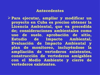 Antecedentes Para ejecutar, ampliar y modificar un proyecto en Cuba es preciso obtener la Licencia Ambiental, que va precedida de; consideraciones ambientales como uso de suelo ,  aprobación de sitio, Estudio de Impacto Ambiental, Evaluación de Impacto Ambiental y plan de monitoreo, incluyéndose la ampliación de vertederos existentes, construcción de vertederos amigables con el Medio Ambiente y cierre de vertederos existentes. 
