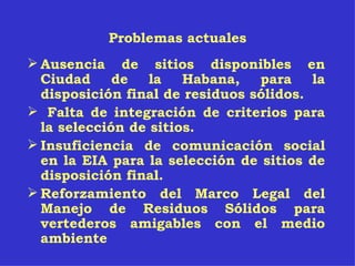 Problemas actuales Ausencia de sitios disponibles en Ciudad de la Habana, para la disposición final de residuos sólidos. Falta de integración de criterios para la selección de sitios. Insuficiencia de comunicación social en la EIA para la selección de sitios de disposición final. Reforzamiento del Marco Legal del Manejo de Residuos Sólidos para vertederos amigables con el medio ambiente 