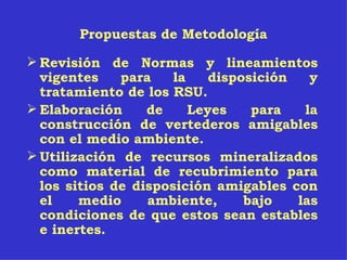 Propuestas de Metodología Revisión de Normas y lineamientos vigentes para la disposición y tratamiento de los RSU. Elaboración de Leyes para la construcción de vertederos amigables con el medio ambiente. Utilización de recursos mineralizados como material de recubrimiento para los sitios de disposición amigables con el medio ambiente, bajo las condiciones de que estos sean estables e inertes. 