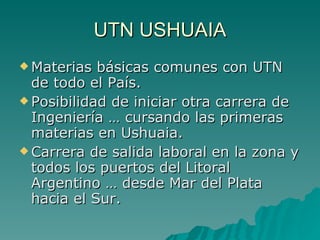 UTN USHUAIA Materias básicas comunes con UTN de todo el País. Posibilidad de iniciar otra carrera de Ingeniería … cursando las primeras materias en Ushuaia. Carrera de salida laboral en la zona y todos los puertos del Litoral Argentino … desde Mar del Plata hacia el Sur. 