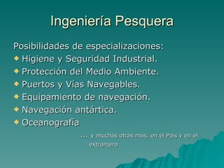 Ingeniería Pesquera Posibilidades de especializaciones: Higiene y Seguridad Industrial. Protección del Medio Ambiente. Puertos y Vías Navegables. Equipamiento de navegación. Navegación antártica. Oceanografía …  y muchas otras más, en el País y en el  extranjero 