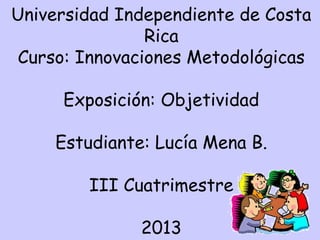 Universidad Independiente de Costa
Rica
Curso: Innovaciones Metodológicas
Exposición: Objetividad
Estudiante: Lucía Mena B.
III Cuatrimestre
2013

 