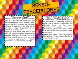 “¿Verdadero o Falso?“
Mientras los niños se disponen a voluntad
por el lugar uno se retira. Los que
permanecen eligen alguna cosa para poner
equivocadamente: un cuadro cabeza abajo,
el cesto de papeles en una silla, que la
maestra se saque el guardapolvo, una
corbata en la cabeza, etc.
El jugador que vuelve debe decir lo que
está mal puesto. Los otros chicos pueden
ayudarlo diciendo: al frente, más a la
derecha, cerca, lejos, etc. en el momento
en que acierte, todos aplauden y se elige al
próximo niño para recomenzar el juego
“Huevo, Taña, Pico o Araña”
El profesor elige a un participante que hará
de burro y deberá pararse de espaldas al
grupo. Uno a uno los demás niños irán
haciendo figuras con las manos,
presionarán la espalda del burro
preguntando: ¿Huevo, taña, pico o araña?
Si el burro acierta, el que preguntó será el
nuevo burro.
Huevo: puño cerrado. Taña: manos juntas.
Pico: pellizcón. Araña: simular el andar de
una araña con la mano.
 