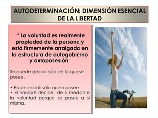 “  La voluntad es realmente propiedad de la persona y está firmemente arraigada en la estructura de autogobierno y autoposesión” Se puede decidir sólo de lo que se  posee. •  Pude decidir sólo quien posee •  El hombre decide  de sí mediante la voluntad porque se posee a sí misma. AUTODETERMINACIÓN: DIMENSIÓN ESENCIAL  DE LA LIBERTAD 