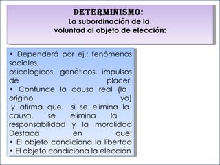 •  Dependerá por ej.: fenómenos sociales,  psicológicos, genéticos, impulsos de placer. • Confunde la causa real (la  origino yo)  y afirma que  si se elimina la causa, se elimina la  responsabilidad y la moralidad Destaca en que: • El objeto condiciona la libertad • El objeto condiciona la elección Determinismo:  La subordinación de la  voluntad al objeto de elección: 