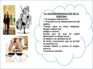 LA AUTODETERMINACIÓN DE LA PERSONA Es siempre intencional • Consiste en la independencia del objeto: “ Puedo, pero no estoy obligado. Ningún objeto me  obliga a actuar” Causa por la que el sujeto libremente se dirige hacia  el objeto y se apropia de él. Al tener conciencia que la acción se produce en  nuestro interior y somos su origen, pues la  causamos nosotros 