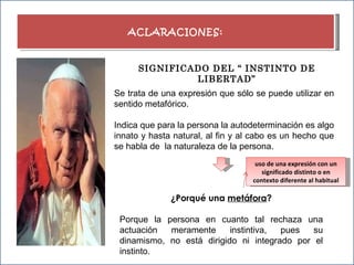 ACLARACIONES: SIGNIFICADO DEL “ INSTINTO DE LIBERTAD” Se trata de una expresión que sólo se puede utilizar en sentido metafórico. Indica que para la persona la autodeterminación es algo innato y hasta natural, al fin y al cabo es un hecho que se habla de  la naturaleza de la persona. ¿Porqué una  metáfora ? Porque la persona en cuanto tal rechaza una actuación meramente instintiva, pues su dinamismo, no está dirigido ni integrado por el instinto. uso de una expresión con un significado distinto o en contexto diferente al habitual 