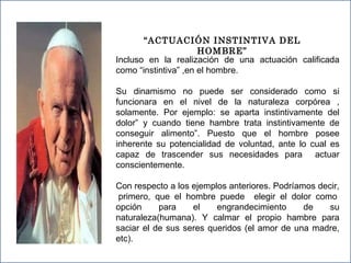 “ ACTUACIÓN INSTINTIVA DEL HOMBRE” Incluso en la realización de una actuación calificada como “instintiva” ,en el hombre. Su dinamismo no puede ser considerado como si funcionara en el nivel de la naturaleza corpórea , solamente. Por ejemplo: se aparta instintivamente del dolor” y cuando tiene hambre trata instintivamente de conseguir alimento”. Puesto que el hombre posee inherente su potencialidad de voluntad, ante lo cual es capaz de trascender sus necesidades para  actuar conscientemente. Con respecto a los ejemplos anteriores. Podríamos decir,  primero, que el hombre puede  elegir el dolor como opción para el engrandecimiento de su naturaleza(humana). Y calmar el propio hambre para saciar el de sus seres queridos (el amor de una madre, etc). 