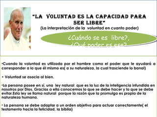 ¿Cuándo se es  libre?, ¿Qué poder es ese? Cuando la voluntad es utilizada por el hombre como el poder que le ayudará a corresponder a lo que él mismo es( a su naturaleza, la cual trasciende lo banal)  •  Voluntad se asocia al bien. La persona posee en sí, una  ley natural  que es la luz de la inteligencia infundida en nosotros por Dios. Gracias a ella conocemos lo que se debe hacer y lo que se debe evitar.Esta ley se llama natural  porque la razón que la promulga es propia de la naturaleza humana. La persona se debe adaptar a un orden objetivo para actuar correctamente( el testamento hacia la felicidad, la biblia) “ LA  VOLUNTAD ES LA CAPACIDAD PARA SER LIBRE” (La interpretación de la  voluntad en cuanto poder) 