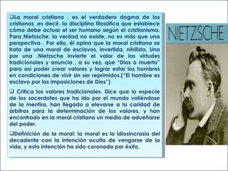 La moral cristiana , es el verdadero dogma de los cristianos ,es decir, la disciplina filosófica que establece cómo debe actuar el ser humano según el cristianismo. Para Nietzsche, la verdad no existe, no es más que una perspectiva . Por ello, él opina que la moral cristiana se trata de una moral de esclavos, invertida, nihilista. Una por una ,Nietzsche invierte el valor de las virtudes tradicionales y anuncia , a su vez, que “Dios a muerto” para así poder crear valores y lograr estar los hombres en condiciones de vivir sin ser reprimidos.(“El hombre es esclavo por las imposiciones de Dios”) Critica los valores tradicionales. Dice que la especie de los sacerdotes que ha ido por el mundo valiéndose de la mentira, han llegado a elevarse a la caridad de árbitros para la determinación de los valores, y han encontrado en la moral cristiana un medio de adueñarse del poder.  Definición de la moral: la moral es la idiosincrasia del decadente con la intención oculta de vengarse de la vida, y esta intención ha sido coronada por éxito. 