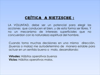 CRÍTICA  A  NIETZSCHE  : LA VOLUNTAD, debe ser un potencial para elegir las acciones  que conducen el bien, y de esta forma ser libres. Y no un mecanismo de intereses superficiales que no concuerdan con la naturaleza espiritual del hombre. Cuando tomo muchas decisiones en una misma  dirección, (buenas o malas) me autodetermino de  manera estable para actuar en un sentido bueno o  malo, desarrollando: Virtudes:  Hábitos operativos buenos Vicios:  Hábitos operativos malos. 