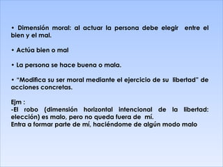 •  Dimensión moral: al actuar la persona debe elegir  entre el bien y el mal. •  Actúa bien o mal •  La persona se hace buena o mala. • “ Modiﬁca su ser moral mediante el ejercicio de su  libertad” de acciones concretas. Ejm : -El robo (dimensión horizontal intencional de la libertad: elección) es malo, pero no queda fuera de  mí. Entra a formar parte de mí, haciéndome de algún modo malo 