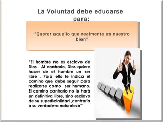 La Voluntad debe educarse  para: “ Querer aquello que realmente es nuestro bien” “ El hombre no es esclavo de Dios . Al contrario, Dios quiere hacer de el hombre un ser libre . Para ello le indica el camino que debe seguir para realizarse como  ser humano. El camino contrario no le hará en definitiva libre, sino esclavo de su superficialidad ,contraria a su verdadera naturaleza” 