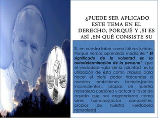   ¿ PUEDE SER APLICADO ESTE TEMA EN EL DERECHO, PORQUÉ Y ,SI ES ASÍ ,EN QUÉ CONSISTE SU IMPORTANCIA? Si, en nuestra labor como futuros juristas. Porque hemos aprendido mediante  “ El significado de la voluntad en la autodeterminación de la persona” , que el verdadero valor de la voluntad  es la utilización de ésta como impulso para hacer el bien( poder trascender a nuestras ambiciones banales(actos inconscientes), propias de nuestra naturaleza corpórea y actuar a favor de aquello que nos engrandezca como seres humanos(actos conscientes, propios de nuestra verdadera naturaleza) 