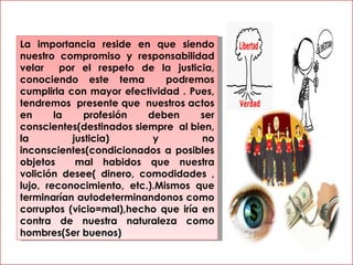 La importancia reside en que siendo nuestro compromiso y responsabilidad velar  por el respeto de la justicia, conociendo este tema  podremos cumplirla con mayor efectividad . Pues, tendremos  presente que  nuestros actos en la profesión deben ser conscientes(destinados siempre  al bien, la justicia) y no inconscientes(condicionados a posibles objetos  mal habidos que nuestra volición desee( dinero, comodidades , lujo, reconocimiento, etc.).Mismos que terminarían autodeterminandonos como corruptos (vicio=mal),hecho que iría en contra de nuestra naturaleza como hombres(Ser buenos) 