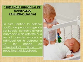 “ SUSTANCIA INDIVIDUAL DE NATURALEZA RACIONAL”(Boecio) En este sentido la célebre noción de persona sugerida por Boecio, conserva el valor inapreciable de referirse a la vez al carácter racional e individual de la persona: a  un ser capaz de universalidad desde su irrepetible individualidad. 