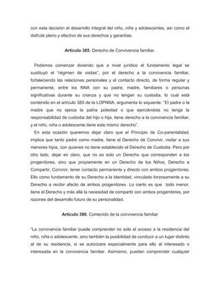 con esta decisión el desarrollo integral del niño, niña y adolescentes, así como el
disfrute pleno y efectivo de sus derechos y garantías.
Artículo 385. Derecho de Convivencia familiar.
Podemos comenzar diciendo que a nivel jurídico el fundamento legal se
sustituyó el “régimen de visitas”, por el derecho a la convivencia familiar,
fortaleciendo las relaciones personales y el contacto directo, de forma regular y
permanente, entre los NNA con su padre, madre, familiares o personas
significativas durante su crianza y que no tengan su custodia, lo cual está
contenido en el artículo 385 de la LOPNNA, argumenta lo siquiente: “El padre o la
madre que no ejerza la patria potestad o que ejerciéndola no tenga la
responsabilidad de custodia del hijo o hija, tiene derecho a la convivencia familiar,
y el niño, niña o adolescente tiene este mismo derecho”.
En esta ocasión queremos dejar claro que el Principio de Co-parentalidad,
implica que tanto padre como madre, tiene el Derecho de Convivir, visitar a sus
menores hijos, con quienes no tiene establecido el Derecho de Custodia. Pero por
otro lado, dejar en claro, que no es solo un Derecho que corresponden a los
progenitores, sino que propiamente en un Derecho de los Niños, Derecho a
Compartir, Convivir, tener contacto permanente y directo con ambos progenitores.
Ello como fundamento de su Derecho a la Identidad, vinculado forzosamente a su
Derecho a recibir afecto de ambos progenitores. Lo cierto es que todo menor,
tiene el Derecho y más allá la necesidad de compartir con ambos progenitores, por
razones del desarrollo futuro de su personalidad.
Artículo 386. Contenido de la convivencia familiar
“La convivencia familiar puede comprender no solo el acceso a la residencia del
niño, niña o adolescente, sino también la posibilidad de conducir a un lugar distinto
al de su residencia, si se autorizare especialmente para ello al interesado o
interesada en la convivencia familiar. Asimismo, pueden comprender cualquier
 