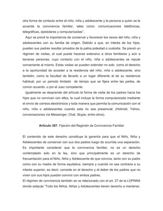 otra forma de contacto entre el niño, niña y adolescente y la persona a quien se le
acuerda la convivencia familiar, tales como: comunicaciones telefónicas,
telegráficas, epistolares y computarizadas”.
Aquí se prevé la importancia de conservar y favorecer los nexos del niño, niña y
adolescentes con su familia de origen. Debido a que, en interés de los hijos,
pueden sus padres resultar privados de la patria potestad o custodia. Se previó un
régimen de visitas, el cual puede hacerse extensivo a otros familiares y aún a
terceras personas, cuyo contacto con el niño, niña o adolescentes se repute
conveniente al mismo. Estas visitas se pueden extender no solo como el derecho
a la oportunidad de acceder a la residencia del niño, niña o adolescente, sino
también, como la facultad de llevarlo a un lugar diferente al de su residencia
habitual, por un periodo limitado de tiempo que se fijara entre las partes, de
común acuerdo, o por el Juez competente.
Igualmente se desprende del artículo la forma de visita de los padres hacia los
hijos que no convivan con ellos, la cual incluye la forma computarizada mediante
el envío de correos electrónicos y toda manera que permita la comunicación con el
niño, niña o adolescentes cuando esta no sea presencial. (Hotmail, Yahoo,
conversaciones vía Messenger, Chat, Skype, entre otros).
Artículo 387. Fijación del Regimén de Convivencia Familiar
El contenido de este derecho constituye la garantía para que el Niño, Niña y
Adolescentes de conservar con sus dos padres luego de ocurrida una separación.
Es importante considerar que la convivencia familiar, no es un derecho
contemplado solo en la ley, sino que principalmente es un derecho de
frecuentación para el Niño, Niña y Adolescente de que conviva, tanto con su padre
como con su madre de forma equitativa, siempre y cuando no sea contraria a su
interés superior, es decir, consiste en el derecho y el deber de los padres que no
viven con sus hijos puedan convivir con ambos padres.
El régimen de convivencia también se ve relacionado con el art. 27 de la LOPNNA
donde estipula “Todo los Niños, Niñas y Adolescentes tienen derecho a mantener,
 