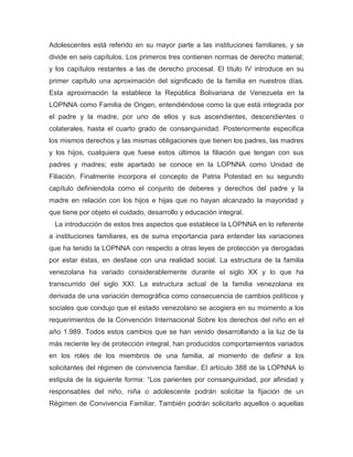 Adolescentes está referido en su mayor parte a las instituciones familiares, y se
divide en seis capítulos. Los primeros tres contienen normas de derecho material;
y los capítulos restantes a las de derecho procesal. El título IV introduce en su
primer capítulo una aproximación del significado de la familia en nuestros días.
Esta aproximación la establece la República Bolivariana de Venezuela en la
LOPNNA como Familia de Origen, entendiéndose como la que está integrada por
el padre y la madre, por uno de ellos y sus ascendientes, descendientes o
colaterales, hasta el cuarto grado de consanguinidad. Posteriormente especifica
los mismos derechos y las mismas obligaciones que tienen los padres, las madres
y los hijos, cualquiera que fuese estos últimos la filiación que tengan con sus
padres y madres; este apartado se conoce en la LOPNNA como Unidad de
Filiación. Finalmente incorpora el concepto de Patria Potestad en su segundo
capítulo definiendola como el conjunto de deberes y derechos del padre y la
madre en relación con los hijos e hijas que no hayan alcanzado la mayoridad y
que tiene por objeto el cuidado, desarrollo y educación integral.
La introducción de estos tres aspectos que establece la LOPNNA en lo referente
a instituciones familiares, es de suma importancia para entender las variaciones
que ha tenido la LOPNNA con respecto a otras leyes de protección ya derogadas
por estar éstas, en desfase con una realidad social. La estructura de la familia
venezolana ha variado considerablemente durante el siglo XX y lo que ha
transcurrido del siglo XXI. La estructura actual de la familia venezolana es
derivada de una variación demográfica como consecuencia de cambios políticos y
sociales que condujo que el estado venezolano se acogiera en su momento a los
requerimientos de la Convención Internacional Sobre los derechos del niño en el
año 1.989. Todos estos cambios que se han venido desarrollando a la luz de la
más reciente ley de protección integral, han producidos comportamientos variados
en los roles de los miembros de una familia, al momento de definir a los
solicitantes del régimen de convivencia familiar. El artículo 388 de la LOPNNA lo
estipula de la siguiente forma: “Los parientes por consanguinidad, por afinidad y
responsables del niño, niña o adolescente podrán solicitar la fijación de un
Régimen de Convivencia Familiar. También podrán solicitarlo aquellos o aquellas
 