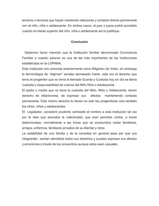 terceros o terceras que hayan mantenido relaciones y contacto directo permanente
con el niño, niña o adolescente. En ambos casos, el juez o jueza podrá acordarlo
cuando el interés superior del niño, niña o adolescente así lo justifique.
Conclusión
Debemos hacer mención que la Institución familiar denominada Convivencia
Familiar a nuestro parecer es una de las más importantes de las instituciones
establecidas en la LOPNNA.
Esta institución era conocida anteriormente como Régimen de Visita, sin embargo
la terminología de “régimen” sonaba demasiado fuerte, este era el derecho que
tenía el progenitor que no tenía la llamada Guarda y Custodia hoy en día se llama
custodia y responsabilidad de crianza del Niño Niña o Adolescente.
El padre o madre que no tiene la custodia del Niño, Niña o Adolescente, tienen
derecho de relacionarse, de expresar sus afectos manteniendo contacto
permanente. Este mismo derecho lo tienen no solo los progenitores sino también
los niños, niñas y adolescentes.
El Legislador, consideró prudente cambiarle el nombre a esta institución tal vez
por la idea que asociaba la colectividad, que eran periodos cortos, a horas
determinadas, normalmente a las horas que se acostumbra visitar familiares,
amigos, enfermos, familiares privados de su libertad y otros.
La estabilidad de una familia y de la sociedad en general pasa por que sus
integrantes sientan atendidos todos sus derechos y puedan expresar sus afectos
y emociones a través de los encuentros aunque estos sean casuales.
 