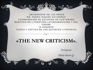 UNIVERSIDAD DE LOS ANDES“DR. PEDRO RINCÓN GUTIÉRREZ”COORDINACIÓN DE ESTUDIOS DE POSTGRADOMAESTRÍA EN LITERATURA LATINOAMERICANA Y DEL CARIBEIX COHORTETEORÍA Y CRÍTICA DE LOS ESTUDIOS LITERARIOS «THE NEW CRITICISM». Participante: Milena Rincón Q.  