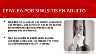 CEFALEA POR SINUSITIS EN ADULTO
 Son dolores de cabeza que pueden acompañar
a la sinusitis, una condición que se da cuando
las membranas que recubren los senos
paranasales se inflaman.
 Con la sinusitis se puede sentir presión
alrededor de los ojos, las mejillas y la frente,
así como palpitaciones en la cabeza.
 