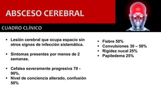 ABSCESO CEREBRAL
 Lesión cerebral que ocupa espacio sin
otros signos de infección sistemática.
 Síntomas presentes por menos de 2
semanas.
 Cefalea severamente progresiva 70 -
90%.
 Nivel de conciencia alterado, confusión
50%
 Fiebre 50%
 Convulsiones 30 – 50%
 Rigidez nucal 25%
 Papiledema 25%
 