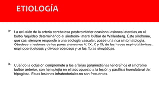 ETIOLOGÍA
▹ La oclusión de la arteria cerebelosa posteroinferior ocasiona lesiones laterales en el
bulbo raquídeo determinando el síndrome lateral bulbar de Wallenberg. Este síndrome,
que casi siempre responde a una etiología vascular, posee una rica sintomatología.
Obedece a lesiones de los pares craneanos V, IX, X y XI; de los haces espinotalámicos,
espinocerebelosos y olivocerebelosos y de las fibras simpáticas.
▹ Cuando la oclusión compromete a las arterias paramedianas tendremos el síndrome
bulbar anterior, con hemiplejía en el lado opuesto a la lesión y parálisis homolateral del
hipogloso. Estas lesiones infratentoriales no son frecuentes.
 