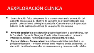  La exploración física complementa a la anamnesis en la evaluación del
paciente con cefalea. El objetivo de la misma es evaluar hallazgos que
puedan orientar a una etiología secundaria. Consideraremos 6 apartados
básicos en la exploración clínica de un paciente con cefalea
 Nivel de conciencia: su alteración puede describirse, o cuantificarse, con
la Escala de Coma de Glasgow. Puede estar disminuido en procesos
infecciosos, tóxicos, hemorragia subaracnoidea (HSA) e ictus.
 Signos vitales – Temperatura: la existencia de fiebre orientará a un
proceso infeccioso. – Presión arterial: en la mayoría de las ocasiones, la
elevación de cifras tensionales es consecuencia y no causa de la cefalea.
AEXPLORACIÓN CLÍNICA
 