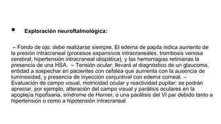  Exploración neuroftalmológica:
– Fondo de ojo: debe realizarse siempre. El edema de papila indica aumento de
la presión intracraneal (procesos expansivos intracraneales, trombosis venosa
cerebral, hipertensión intracraneal idiopática), y las hemorragias retinianas la
presencia de una HSA. – Tensión ocular: llevará al diagnóstico de un glaucoma,
entidad a sospechar en pacientes con cefalea que aumenta con la ausencia de
luminosidad, y presencia de inyección conjuntival con edema corneal. –
Evaluación de campo visual, motricidad ocular y reactividad pupilar: se podrán
apreciar, por ejemplo, alteración del campo visual y parálisis oculares en la
apoplejía hipofisaria, síndrome de Horner, o una parálisis del VI par debido tanto a
hipertensión o como a hipotensión intracraneal.
 