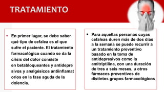 TRATAMIENTO
 En primer lugar, se debe saber
qué tipo de cefalea es el que
sufre el paciente. El tratamiento
farmacológico cuando se da la
crisis del dolor consiste
en betabloqueantes y antidepre
sivos y analgésicos antiinflamat
orios en la fase aguda de la
dolencia.
 Para aquellas personas cuyas
cefaleas duren más de dos días
a la semana se puede recurrir a
un tratamiento preventivo
basado en la toma de
antidepresivos como la
amitriptilina, con una duración
de tres a seis meses, u otros
fármacos preventivos de
distintos grupos farmacológicos
 