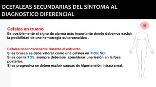 OCEFALEAS SECUNDARIAS DEL SÍNTOMA AL
DIAGNOSTICO DIFERENCIAL
Cefalea en trueno
Es posiblemente el signo de alarma más importante donde debemos excluir
la posibilidad de una hemorragia subaracnoidea .
Cefalea desencadenante durante el esfuerzo.
Si es brusca se debe valorar como una cefalea en TRUENO.
Si es con la TOS, siempre debemos considerar una lesión en la fosa
posterior.
Si es progresiva se deben excluir causas de hipertensión intracraneal.
 