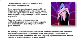 Las cefaleas son uno de los síntomas más
frecuentes en la población.
En su conjunto, se estima que entre un 73 y un
89 por ciento de los hombres ha sufrido alguna
cefalea en algún momento de su vida; en el caso
de las mujeres, este porcentaje se eleva entre el
92 y el 99%.
Tanto las cefaleas crónicas como las
recidivantes pueden provocar dolor y angustia,
pero es infrecuente que reflejen un problema
grave de salud.
Sin embargo, cualquier cambio en el patrón o la naturaleza del dolor de cabeza
podría ser el síntoma de un problema grave (por ejemplo, un dolor que era
esporádico cambie a frecuente, o de leve a agudo), y por este motivo se debería
solicitar la asistencia médica lo antes posible.
 
