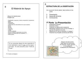 ESTRUCTURA DE LA DISERTACIÓN Una   exposición Oral de calidad  debe dividirse en tres partes: Presentación Desarrollo del tema Conclusiones  1º Parte  La Presentación Presentación personal Presentar el tema Presentar los objetivos de la exposición Metodología utilizada (Como se hizo el trabajo, a que tipo de material se recurrió) Relevancia (Por qué es importante “mi trabajo”) Presentar los principales sub-temas del informe Ninguno de estos puntos  Debe dejar de mencionarse Al comenzar. Puede colocarse en el papelografo O Diapositiva de Presentación 5 Apoyo de material anexo: Pueden ser :  Papelógrafos ( esquemas, cuadros comparativos o explicativos) Mapas Diapositivas Transparencias Videos( sólo como demostrativo de lo que se explica) Música Dibujos Recortes Fotografías Collage Artículos materiales Artículos cotidianos relacionados con el tema  Dípticos y/o síntesis para sus compañeros. (*) Utilizar pizarra  Si vas a presentar alguno de estos materiales lo más importante es que los  uses , que les saques provecho.  No sólo colocarlos como “Telón de Fondo”. El Material de Apoyo  (*)   El díptico es obligatorio 8 