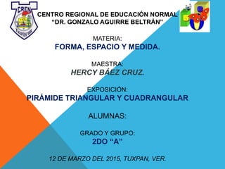 CENTRO REGIONAL DE EDUCACIÓN NORMAL
“DR. GONZALO AGUIRRE BELTRÁN”
MATERIA:
FORMA, ESPACIO Y MEDIDA.
MAESTRA:
HERCY BÁEZ CRUZ.
EXPOSICIÓN:
PIRÁMIDE TRIANGULAR Y CUADRANGULAR
ALUMNAS:
GRADO Y GRUPO:
2DO “A”
12 DE MARZO DEL 2015, TUXPAN, VER.
 