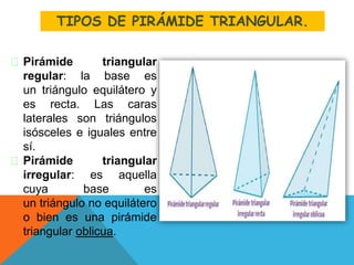 Pirámide triangular
regular: la base es
un triángulo equilátero y
es recta. Las caras
laterales son triángulos
isósceles e iguales entre
sí.
Pirámide triangular
irregular: es aquella
cuya base es
un triángulo no equilátero
o bien es una pirámide
triangular oblicua.
TIPOS DE PIRÁMIDE TRIANGULAR.
 