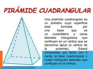 Una pirámide cuadrangular es
un poliedro cuya superficie
está formada por
una base que es
un cuadrilátero y caras
laterales triangulares que
confluyen en un vértice que se
denomina ápice (o vértice de
la pirámide). Estará
compuesta, por tanto, por 5
caras, la base cuadrangular y
cuatro triángulos laterales que
confluyen en el vértice.
 