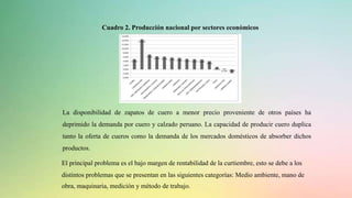 Cuadro 2. Producción nacional por sectores económicos
La disponibilidad de zapatos de cuero a menor precio proveniente de otros países ha
deprimido la demanda por cuero y calzado peruano. La capacidad de producir cuero duplica
tanto la oferta de cueros como la demanda de los mercados domésticos de absorber dichos
productos.
El principal problema es el bajo margen de rentabilidad de la curtiembre, esto se debe a los
distintos problemas que se presentan en las siguientes categorías: Medio ambiente, mano de
obra, maquinaria, medición y método de trabajo.
 