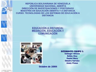 REPÚBLICA BOLIVARIANA DE VENEZUELA UNIVERSIDAD NACIONAL ABIERTA DIRECCIÓN DE INVESTIGACIONES Y POSTGRADO MAESTRÍA EN EDUCACIÓN ABIERTA Y A DISTANCIA CURSO: TECNOLOGÍAS DE LOS SISTEMAS DE EDUCACIÓN A DISTANCIA INTEGRANTES EQUIPO 1: Solángel Alfonzo Belkis Díaz Daniel Mora Omaira Narváez Jenny Penso Octubre de 2008 EDUCACIÓN A DISTANCIA: MEDIACIÓN, EDUCACIÓN Y COMUNICACIÓN 