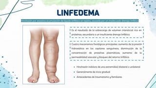 LINFEDEMA
Es el resultado de la sobrecarga de volumen intersticial rico en
proteínas, secundaria a un insuficiente drenaje linfático.
Cuatro mecanismos fisiológicos principales: aumento de la presión
hidrostática en los capilares sanguíneos, disminución de la
concentración de proteínas plasmáticas, aumento de la
permeabilidad vascular y bloqueo del retorno linfático.
Hinchazón por excesiva acumulación de líquido linfático en tejidos, causada por un inadecuado drenaje linfático
● Hinchazón indolora de una extremidad, bilateral o unilateral
● Generalmente de inicio gradual
● Antecedentes de traumatismo y familiares
 