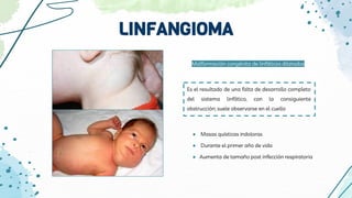 LINFANGIOMA
Es el resultado de una falta de desarrollo completo
del sistema linfático, con la consiguiente
obstrucción; suele observarse en el cuello
Malformación congénita de linfáticos dilatados
● Masas quísticas indoloras
● Durante el primer año de vida
● Aumenta de tamaño post infección respiratoria
 