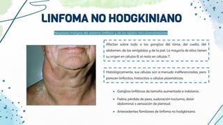 LINFOMA NO HODGKINIANO
Afectan sobre todo a los ganglios del tórax, del cuello, del
abdomen, de las amígdalas y de la piel. La mayoría de ellos tienen
su origen en células B; el resto en células T.
Histológicamente, sus células son a menudo indiferenciadas, pero
parecen linfocitos, histiocitos o células plasmáticas.
Neoplasia maligna del sistema linfático y de los tejidos reticuloendoteliales
● Ganglios linfáticos de tamaño aumentado e indoloros.
● Fiebre, pérdida de peso, sudoración nocturna, dolor
abdominal o sensación de plenitud.
● Antecedentes familiares de linfoma no hodgkiniano.
 