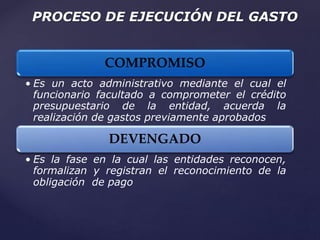 PROCESO DE EJECUCIÓN DEL GASTO
COMPROMISO
• Es un acto administrativo mediante el cual el
funcionario facultado a comprometer el crédito
presupuestario de la entidad, acuerda la
realización de gastos previamente aprobados
DEVENGADO
• Es la fase en la cual las entidades reconocen,
formalizan y registran el reconocimiento de la
obligación de pago
 