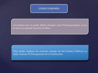 CONCLUSIONES
Los Gastos por su parte deben siempre estar Presupuestados, si no
es así no se puede incurrir en ellos.
Para poder realizar un correcto manejo de los Fondos Públicos se
debe conocer El Presupuesto de la Institución.
 
