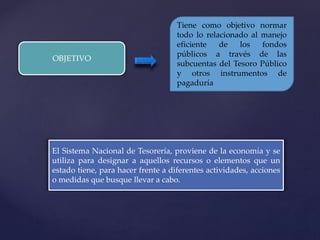 OBJETIVO
Tiene como objetivo normar
todo lo relacionado al manejo
eficiente de los fondos
públicos a través de las
subcuentas del Tesoro Público
y otros instrumentos de
pagaduría
El Sistema Nacional de Tesorería, proviene de la economía y se
utiliza para designar a aquellos recursos o elementos que un
estado tiene, para hacer frente a diferentes actividades, acciones
o medidas que busque llevar a cabo.
 