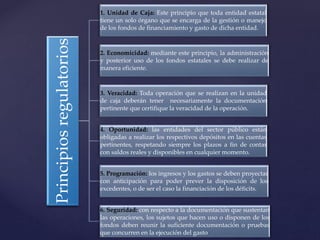 Principiosregulatorios
1. Unidad de Caja: Este principio que toda entidad estatal
tiene un solo órgano que se encarga de la gestión o manejo
de los fondos de financiamiento y gasto de dicha entidad.
2. Economicidad: mediante este principio, la administración
y posterior uso de los fondos estatales se debe realizar de
manera eficiente.
3. Veracidad: Toda operación que se realizan en la unidad
de caja deberán tener necesariamente la documentación
pertinente que certifique la veracidad de la operación.
4. Oportunidad: las entidades del sector público están
obligadas a realizar los respectivos depósitos en las cuentas
pertinentes, respetando siempre los plazos a fin de contar
con saldos reales y disponibles en cualquier momento.
5. Programación: los ingresos y los gastos se deben proyectar
con anticipación para poder prever la disposición de los
excedentes, o de ser el caso la financiación de los déficits.
6. Seguridad: con respecto a la documentación que sustentan
las operaciones, los sujetos que hacen uso o disponen de los
fondos deben reunir la suficiente documentación o pruebas
que concurren en la ejecución del gasto
 