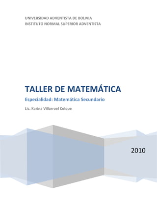UNIVERSIDAD ADVENTISTA DE BOLIVIA
INSTITUTO NORMAL SUPERIOR ADVENTISTA




TALLER DE MATEMÁTICA
Especialidad: Matemática Secundario
Lic. Karina Villarroel Colque




                                       2010
 
